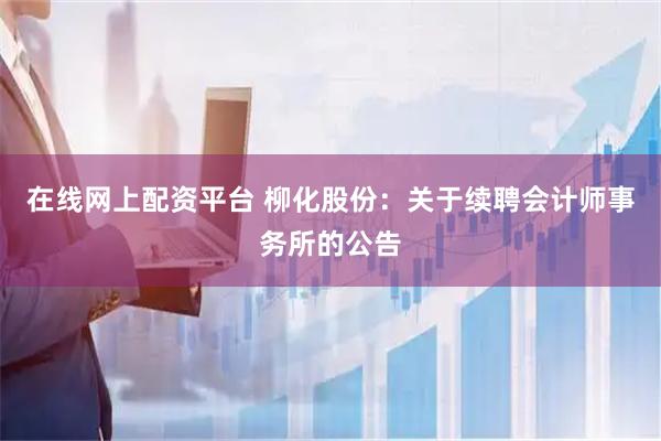 在线网上配资平台 柳化股份：关于续聘会计师事务所的公告