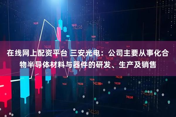 在线网上配资平台 三安光电：公司主要从事化合物半导体材料与器件的研发、生产及销售