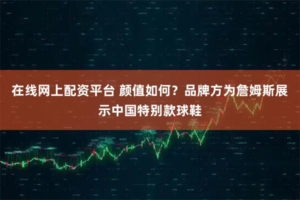 在线网上配资平台 颜值如何？品牌方为詹姆斯展示中国特别款球鞋