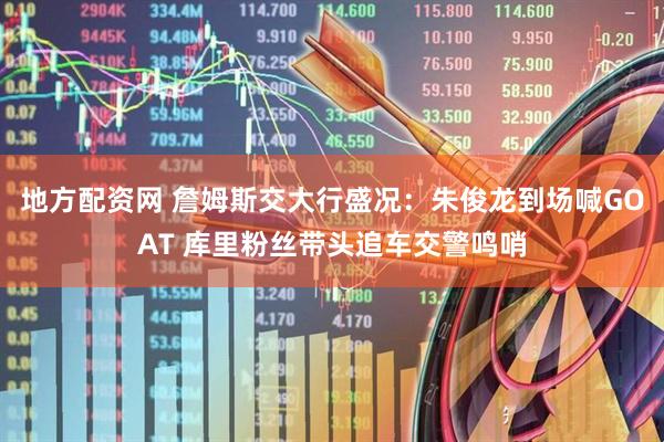 地方配资网 詹姆斯交大行盛况：朱俊龙到场喊GOAT 库里粉丝带头追车交警鸣哨