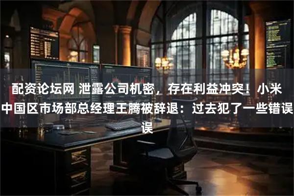 配资论坛网 泄露公司机密，存在利益冲突！小米中国区市场部总经理王腾被辞退：过去犯了一些错误