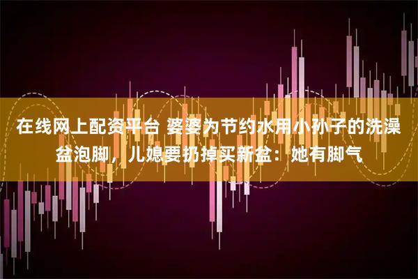 在线网上配资平台 婆婆为节约水用小孙子的洗澡盆泡脚，儿媳要扔掉买新盆：她有脚气