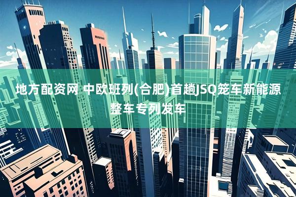 地方配资网 中欧班列(合肥)首趟JSQ笼车新能源整车专列发车