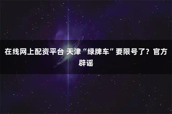 在线网上配资平台 天津“绿牌车”要限号了？官方辟谣