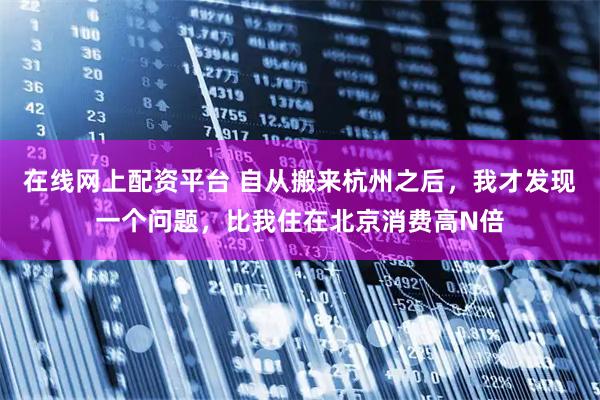 在线网上配资平台 自从搬来杭州之后，我才发现一个问题，比我住在北京消费高N倍