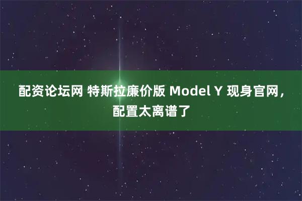 配资论坛网 特斯拉廉价版 Model Y 现身官网，配置太离谱了