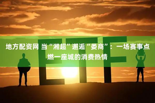 地方配资网 当“湘超”邂逅“娄商”：一场赛事点燃一座城的消费热情
