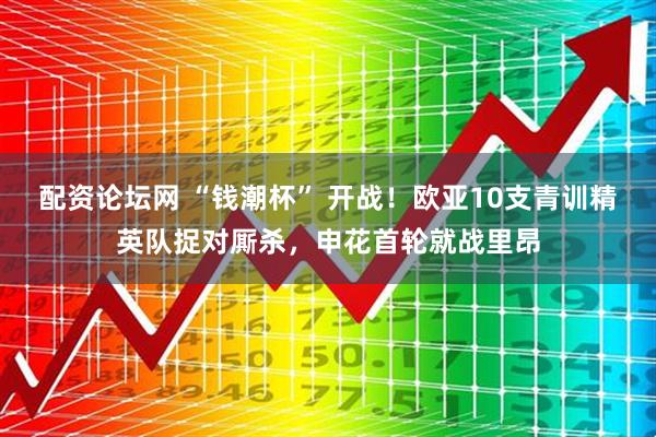 配资论坛网 “钱潮杯” 开战！欧亚10支青训精英队捉对厮杀，申花首轮就战里昂