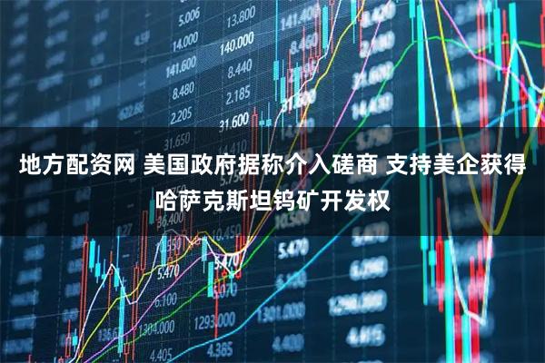 地方配资网 美国政府据称介入磋商 支持美企获得哈萨克斯坦钨矿开发权
