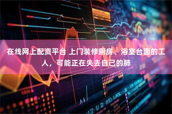 在线网上配资平台 上门装修厨房、浴室台面的工人，可能正在失去自己的肺