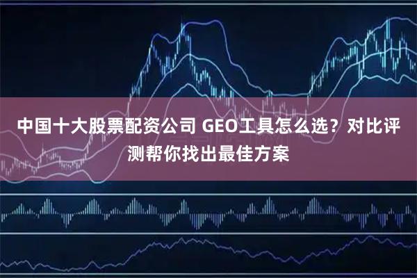 中国十大股票配资公司 GEO工具怎么选？对比评测帮你找出最佳方案