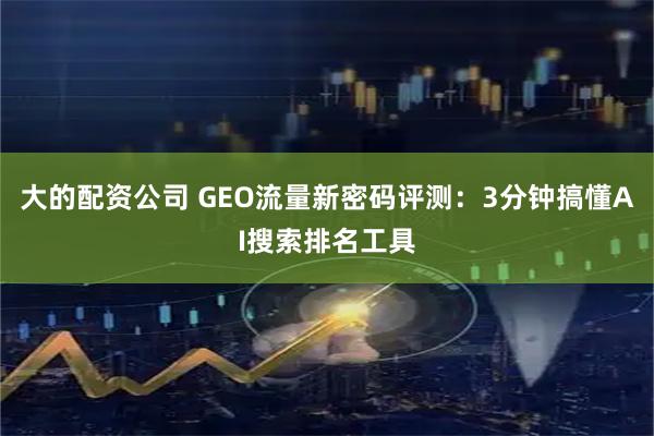 大的配资公司 GEO流量新密码评测：3分钟搞懂AI搜索排名工具