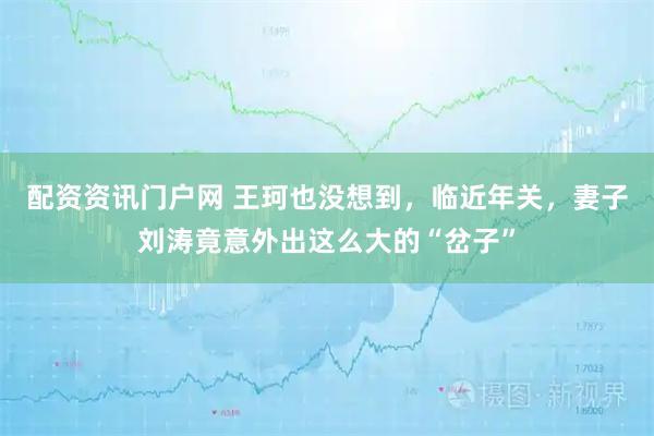 配资资讯门户网 王珂也没想到，临近年关，妻子刘涛竟意外出这么大的“岔子”