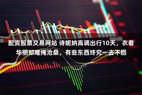 配资股票交易网站 诗妮妠高调出行10天，衣着华丽却难掩沧桑，有些东西终究一去不回