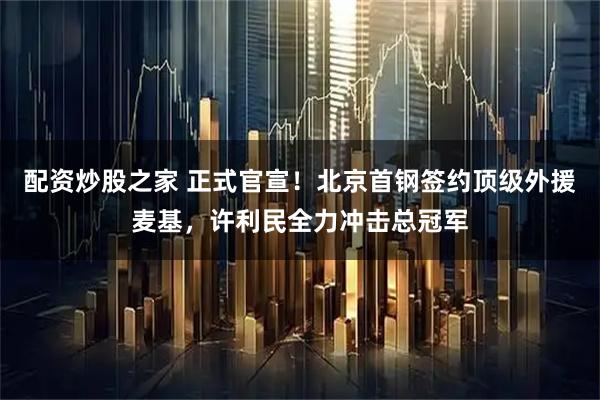 配资炒股之家 正式官宣！北京首钢签约顶级外援麦基，许利民全力冲击总冠军