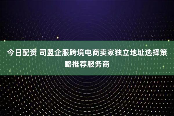 今日配资 司盟企服跨境电商卖家独立地址选择策略推荐服务商