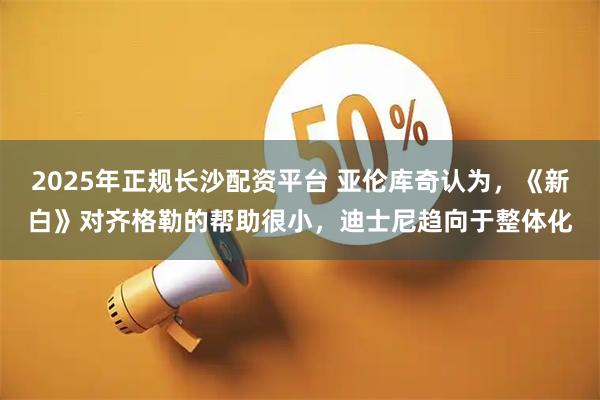 2025年正规长沙配资平台 亚伦库奇认为,《新白》对齐格勒的帮助很小,迪士尼趋向于整体化