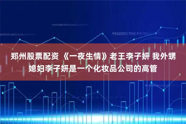 郑州股票配资 《一夜生情》老王李子妍 我外甥媳妇李子妍是一个化妆品公司的高管