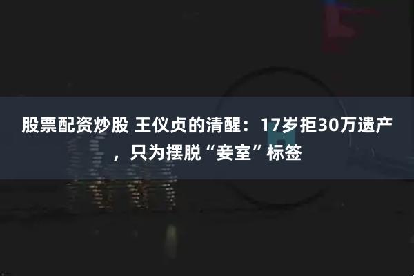 股票配资炒股 王仪贞的清醒：17岁拒30万遗产，只为摆脱“妾室”标签