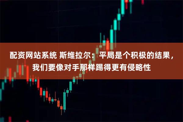 配资网站系统 斯维拉尔：平局是个积极的结果，我们要像对手那样踢得更有侵略性