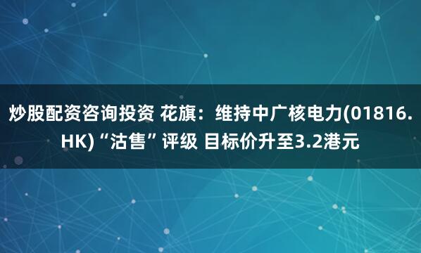 炒股配资咨询投资 花旗：维持中广核电力(01816.HK)“沽售”评级 目标价升至3.2港元