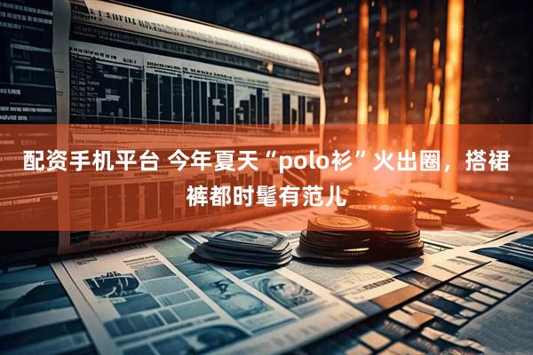 配资手机平台 今年夏天“polo衫”火出圈，搭裙裤都时髦有范儿
