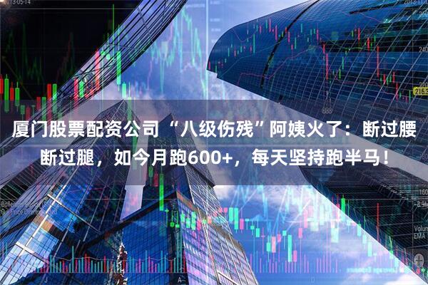 厦门股票配资公司 “八级伤残”阿姨火了：断过腰断过腿，如今月跑600+，每天坚持跑半马！