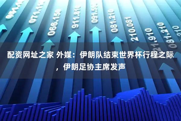 配资网址之家 外媒：伊朗队结束世界杯行程之际，伊朗足协主席发声