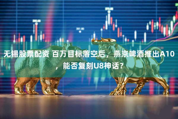 无锡股票配资 百万目标落空后，燕京啤酒推出A10，能否复刻U8神话？