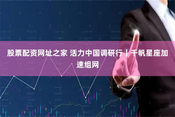 股票配资网址之家 活力中国调研行｜千帆星座加速组网