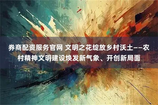 券商配资服务官网 文明之花绽放乡村沃土——农村精神文明建设焕发新气象、开创新局面